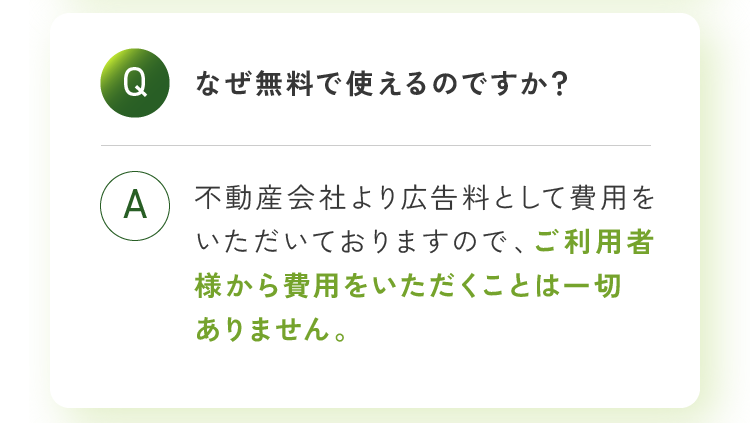 なぜ無料で使えるのですか？不動産会社より広告料として費用をいただいておりますので、ご利用者様から費用をいただくことは一切ありません。