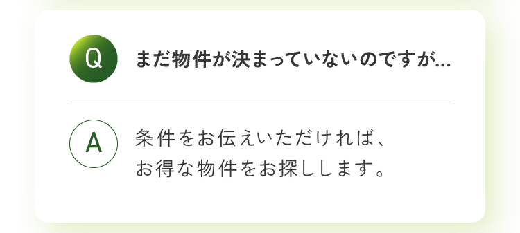 まだ物件が決まっていないのですが... 条件をお伝えいただければ、お得な物件をお探しします。